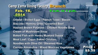 Feb. 16,
2014
~Menu~

9 a.m. to 1 p.m .

Omelet / Boiled Eggs / French Toast / Bacon
Biscuits / Hominy Grits / Creamed Beef
Hashed Brown Potatoes / Chicken Noodle Soup
Cream of Mushroom Soup
Baked Fish with Honey Mustard Sauce
Meat Loaf / Cajun Baked Chicken
Noodles with Olive Oil / Steamed Rice
Carrots Almandine / Mixed Mexican Vegetables

Price :
$5.35

 