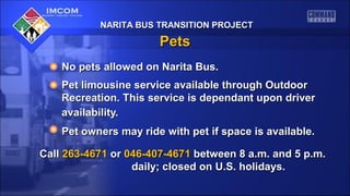 NARITA BUS TRANSITION PROJECT

Pets
No pets allowed on Narita Bus.
Pet limousine service available through Outdoor
Recreation. This service is dependant upon driver
availability.
Pet owners may ride with pet if space is available.
Call 263-4671 or 046-407-4671 between 8 a.m. and 5 p.m.
daily; closed on U.S. holidays.

 