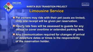 NARITA BUS TRANSITION PROJECT

Limousine Service
Pet owners may ride with their pet (seats are limited).
Only one receipt will be given per reservation.
Hourly late fees will be assessed to guests for any
delays to cover overtime or extended parking fees.
Any communication required for changes of arrival
or departure dates or times is the responsibility
of the reservation holder.

 