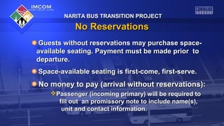 NARITA BUS TRANSITION PROJECT

No Reservations
Guests without reservations may purchase spaceavailable seating. Payment must be made prior to
departure.
Space-available seating is first-come, first-serve.

No money to pay (arrival without reservations):
Passenger (incoming primary) will be required to
fill out an promissory note to include name(s),
unit and contact information.

 