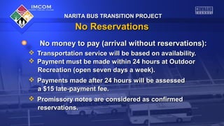 NARITA BUS TRANSITION PROJECT

No Reservations
No money to pay (arrival without reservations):
 Transportation service will be based on availability.
 Payment must be made within 24 hours at Outdoor
Recreation (open seven days a week).
 Payments made after 24 hours will be assessed
a $15 late-payment fee.
 Promissory notes are considered as confirmed
reservations.

 