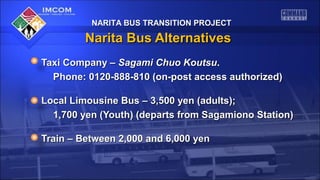NARITA BUS TRANSITION PROJECT

Narita Bus Alternatives
Taxi Company – Sagami Chuo Koutsu.
Phone: 0120-888-810 (on-post access authorized)
Local Limousine Bus – 3,500 yen (adults);
1,700 yen (Youth) (departs from Sagamiono Station)
Train – Between 2,000 and 6,000 yen

 