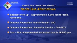 NARITA BUS TRANSITION PROJECT

Narita Bus Alternatives
Sponsor Pick-up – Approximately 6,000 yen for tolls,
round trip.
Outdoor Recreation Vehicle Rental – $60
Outdoor Recreation Limousine Service – 263-4671
Taxi – Not recommended; estimated cost is 40,000 yen

 