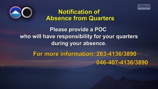 Notification of
Absence from Quarters
Please provide a POC
who will have responsibility for your quarters
during your absence.

For more information: 263-4136/3890
046-407-4136/3890

 