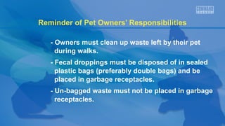 Reminder of Pet Owners’ Responsibilities
- Owners must clean up waste left by their pet
during walks.
- Fecal droppings must be disposed of in sealed
plastic bags (preferably double bags) and be
placed in garbage receptacles.
- Un-bagged waste must not be placed in garbage
receptacles.

 