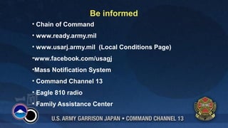 Be informed
• Chain of Command
• www.ready.army.mil
• www.usarj.army.mil (Local Conditions Page)
•www.facebook.com/usagj
•Mass Notification System
• Command Channel 13
• Eagle 810 radio
• Family Assistance Center

 