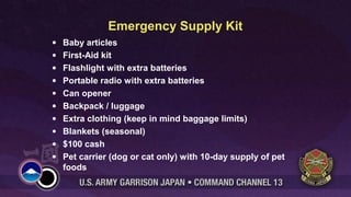 Emergency Supply Kit
•
•
•
•
•
•
•
•
•
•

Baby articles
First-Aid kit
Flashlight with extra batteries
Portable radio with extra batteries
Can opener
Backpack / luggage
Extra clothing (keep in mind baggage limits)
Blankets (seasonal)
$100 cash
Pet carrier (dog or cat only) with 10-day supply of pet
foods

 