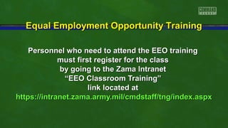 Equal Employment Opportunity Training
Personnel who need to attend the EEO training
must first register for the class
by going to the Zama Intranet
“EEO Classroom Training”
link located at
https://intranet.zama.army.mil/cmdstaff/tng/index.aspx

 