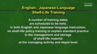 A number of training dates
are scheduled to be held,
in both English and Japanese language instruction,
on shelf-life policy training to explain standard practice
in the management and storage
of shelf-life material
at the managing activity and depot level.

 