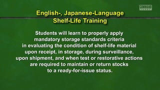 Students will learn to properly apply
mandatory storage standards criteria
in evaluating the condition of shelf-life material
upon receipt, in storage, during surveillance,
upon shipment, and when test or restorative actions
are required to maintain or return stocks
to a ready-for-issue status.

 