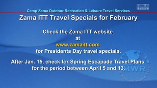 Camp Zama Outdoor Recreation & Leisure Travel Services

Zama ITT Travel Specials for February
Check the Zama ITT website
at
www.zamaitt.com
for Presidents Day travel specials.
After Jan. 15, check for Spring Escapade Travel Plans
for the period between April 5 and 13.

 