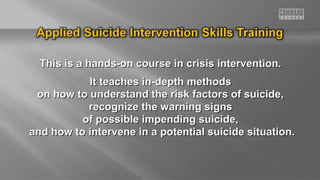 This is a hands-on course in crisis intervention.
It teaches in-depth methods
on how to understand the risk factors of suicide,
recognize the warning signs
of possible impending suicide,
and how to intervene in a potential suicide situation.

 