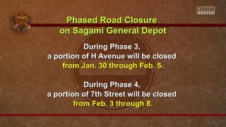 Phased Road Closure
on Sagami General Depot
During Phase 3,
a portion of H Avenue will be closed
from Jan. 30 through Feb. 5.
During Phase 4,
a portion of 7th Street will be closed
from Feb. 3 through 8.

 