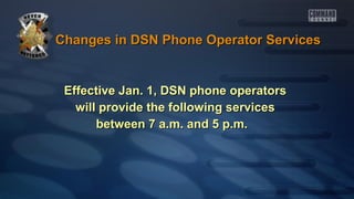 Changes in DSN Phone Operator Services

Effective Jan. 1, DSN phone operators
will provide the following services
between 7 a.m. and 5 p.m.

 