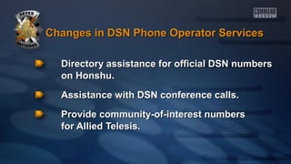 Changes in DSN Phone Operator Services
Directory assistance for official DSN numbers
on Honshu.
Assistance with DSN conference calls.
Provide community-of-interest numbers
for Allied Telesis.

 