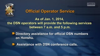 Official Operator Service
As of Jan. 1, 2014,
the DSN operators will provide the following services
between 7 a.m. and 5 p.m.
Directory assistance for official DSN numbers
on Honshu.
Assistance with DSN conference calls.

 