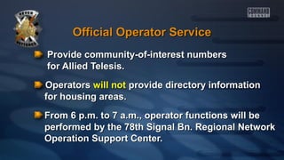 Official Operator Service
Provide community-of-interest numbers
for Allied Telesis.
Operators will not provide directory information
for housing areas.
From 6 p.m. to 7 a.m., operator functions will be
performed by the 78th Signal Bn. Regional Network
Operation Support Center.

 