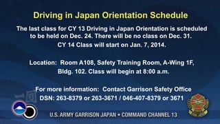 Driving in Japan Orientation Schedule
The last class for CY 13 Driving in Japan Orientation is scheduled
to be held on Dec. 24. There will be no class on Dec. 31.
CY 14 Class will start on Jan. 7, 2014.
Location: Room A108, Safety Training Room, A-Wing 1F,
Bldg. 102. Class will begin at 8:00 a.m.
For more information: Contact Garrison Safety Office
DSN: 263-8379 or 263-3671 / 046-407-8379 or 3671

 