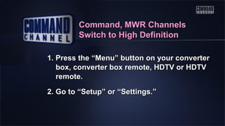 Command, MWR Channels
Switch to High Definition
1. Press the “Menu” button on your converter
box, converter box remote, HDTV or HDTV
remote.
2. Go to “Setup” or “Settings.”

 