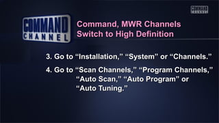 Command, MWR Channels
Switch to High Definition
3. Go to “Installation,” “System” or “Channels.”
4. Go to “Scan Channels,” “Program Channels,”
“Auto Scan,” “Auto Program” or
“Auto Tuning.”

 