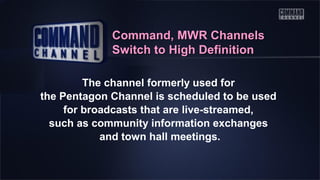 Command, MWR Channels
Switch to High Definition
The channel formerly used for
the Pentagon Channel is scheduled to be used
for broadcasts that are live-streamed,
such as community information exchanges
and town hall meetings.

 