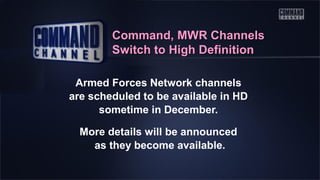 Command, MWR Channels
Switch to High Definition
Armed Forces Network channels
are scheduled to be available in HD
sometime in December.
More details will be announced
as they become available.

 