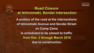 Road Closure
at Ishinomaki, Sendai Intersection
A portion of the road at the intersections
of Ishinomaki Avenue and Sendai Street
on Camp Zama
is scheduled to be closed to traffic
from Dec. 2 through March 2015
due to construction.

 