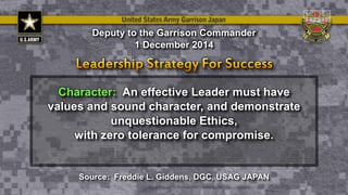 Character: An effective Leader must have
values and sound character, and demonstrate
unquestionable Ethics,
with zero tolerance for compromise.
Deputy to the Garrison Commander
1 December 2014
Source: Freddie L. Giddens, DGC, USAG JAPAN
 