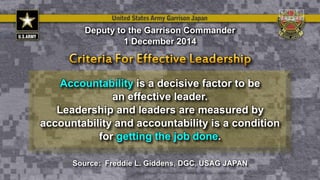 Accountability is a decisive factor to be
an effective leader.
Leadership and leaders are measured by
accountability and accountability is a condition
for getting the job done.
Deputy to the Garrison Commander
1 December 2014
Source: Freddie L. Giddens, DGC, USAG JAPAN
 