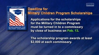 Applications for the scholarships
for the Military Children Program
must be turned in to a commissary
by close of business on Feb. 13.
The scholarship program awards at least
$2,000 at each commissary.
 