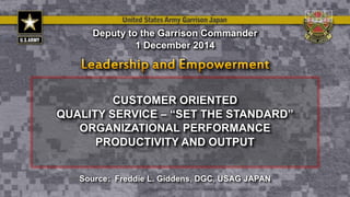 CUSTOMER ORIENTED
QUALITY SERVICE – “SET THE STANDARD”
ORGANIZATIONAL PERFORMANCE
PRODUCTIVITY AND OUTPUT
Deputy to the Garrison Commander
1 December 2014
Source: Freddie L. Giddens, DGC, USAG JAPAN
 