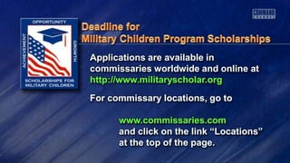 Applications are available in
commissaries worldwide and online at
http://www.militaryscholar.org
For commissary locations, go to
www.commissaries.com
and click on the link “Locations”
at the top of the page.
 
