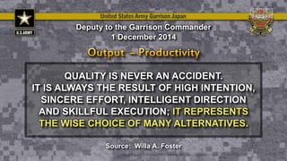 QUALITY IS NEVER AN ACCIDENT.
IT IS ALWAYS THE RESULT OF HIGH INTENTION,
SINCERE EFFORT, INTELLIGENT DIRECTION
AND SKILLFUL EXECUTION; IT REPRESENTS
THE WISE CHOICE OF MANY ALTERNATIVES.
Deputy to the Garrison Commander
1 December 2014
Source: Willa A. Foster
 