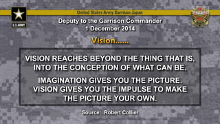 VISION REACHES BEYOND THE THING THAT IS,
INTO THE CONCEPTION OF WHAT CAN BE.
IMAGINATION GIVES YOU THE PICTURE.
VISION GIVES YOU THE IMPULSE TO MAKE
THE PICTURE YOUR OWN.
Deputy to the Garrison Commander
1 December 2014
Source: Robert Collier
 