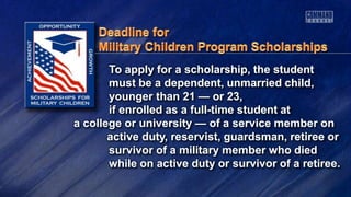 To apply for a scholarship, the student
must be a dependent, unmarried child,
younger than 21 — or 23,
if enrolled as a full-time student at
a college or university — of a service member on
active duty, reservist, guardsman, retiree or
survivor of a military member who died
while on active duty or survivor of a retiree.
 