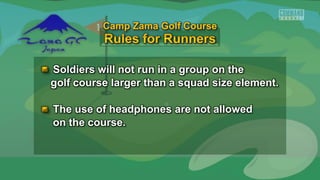 Soldiers will not run in a group on the
golf course larger than a squad size element.
The use of headphones are not allowed
on the course.
Camp Zama Golf Course
 