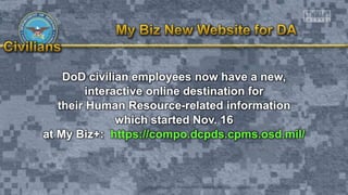 DoD civilian employees now have a new,
interactive online destination for
their Human Resource-related information
which started Nov. 16
at My Biz+: https://compo.dcpds.cpms.osd.mil/
 