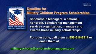 Scholarship Managers, a national,
nonprofit, scholarship-management
services organization, manages and
awards these military scholarships.
For questions, call them at 856-616-9311 or
email them at
militaryscholar@scholarshipmanagers.com
 