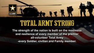 The strength of the nation is built on the readiness
and resilience of every member of the premier
all-volunteer Total Army
-every Soldier, civilian and Family member.
 