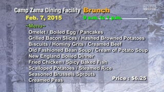 Feb. 7, 2015 9 a.m. to 1 p.m.
~Menu~
Omelet / Boiled Egg / Pancakes
Grilled Bacon Slices / Hashed Browned Potatoes
Biscuits / Hominy Grits / Creamed Beef
Old Fashioned Bean Soup / Cream of Potato Soup
New England Boiled Dinner
Fried Chicken / Spicy Baked Fish
Scalloped Potatoes / Steamed Rice
Seasoned Brussels Sprouts
Creamed Peas Price : $6.25
 