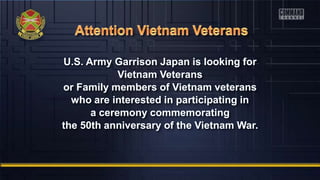 U.S. Army Garrison Japan is looking for
Vietnam Veterans
or Family members of Vietnam veterans
who are interested in participating in
a ceremony commemorating
the 50th anniversary of the Vietnam War.
 