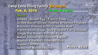 Feb. 8, 2015 9 a.m. to 1 p.m.
~Menu~
Omelet / Boiled Egg / French Toast
Grilled Bacon Slices / Hashed Browned Potatoes
Biscuits / Hominy Grits / Creamed Beef
French Onion Soup / New England Fish CHowder
Ginger Pot Roast / Teriyaki Pork
Baked Salmon with Tomato & Basil
Mashed Potatoes / Steamed Rice
Glazed Carrots
Seasoned Monaco Blend Price : $6.25
 
