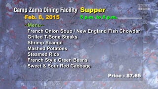 Feb. 8, 2015
Price : $7.65
5 p.m. to 6 p.m.
~Menu~
French Onion Soup / New England Fish Chowder
Grilled T-Bone Steaks
Shrimp Scampi
Mashed Potatoes
Steamed Rice
French Style Green Beans
Sweet & Sour Red Cabbage
 