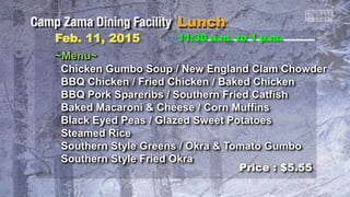 ~Menu~
Chicken Gumbo Soup / New England Clam Chowder
BBQ Chicken / Fried Chicken / Baked Chicken
BBQ Pork Spareribs / Southern Fried Catfish
Baked Macaroni & Cheese / Corn Muffins
Black Eyed Peas / Glazed Sweet Potatoes
Steamed Rice
Southern Style Greens / Okra & Tomato Gumbo
Southern Style Fried Okra
11:30 a.m. to 1 p.m.Feb. 11, 2015
Price : $5.55
 