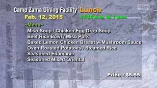 ~Menu~
Miso Soup / Chicken Egg Drop Soup
Beef Rice Bowl / Miso Pork
Baked Lemon Chicken Breast w/Mushroom Sauce
Oven Roasted Potatoes / Steamed Rice
Seasoned Edamame
Seasoned Mixed Oriental
11:30 a.m. to 1 p.m.Feb. 12, 2015
Price : $5.55
 