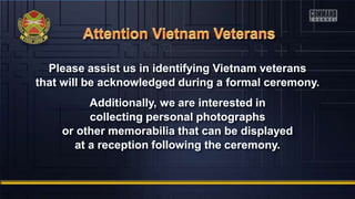 Please assist us in identifying Vietnam veterans
that will be acknowledged during a formal ceremony.
Additionally, we are interested in
collecting personal photographs
or other memorabilia that can be displayed
at a reception following the ceremony.
 