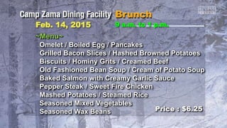 Feb. 14, 2015 9 a.m. to 1 p.m.
~Menu~
Omelet / Boiled Egg / Pancakes
Grilled Bacon Slices / Hashed Browned Potatoes
Biscuits / Hominy Grits / Creamed Beef
Old Fashioned Bean Soup / Cream of Potato Soup
Baked Salmon with Creamy Garlic Sauce
Pepper Steak / Sweet Fire Chicken
Mashed Potatoes / Steamed Rice
Seasoned Mixed Vegetables
Seasoned Wax Beans Price : $6.25
 