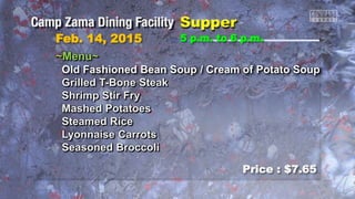 Feb. 14, 2015
Price : $7.65
5 p.m. to 6 p.m.
~Menu~
Old Fashioned Bean Soup / Cream of Potato Soup
Grilled T-Bone Steak
Shrimp Stir Fry
Mashed Potatoes
Steamed Rice
Lyonnaise Carrots
Seasoned Broccoli
 