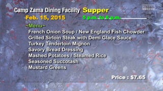 Feb. 15, 2015
Price : $7.65
5 p.m. to 6 p.m.
~Menu~
French Onion Soup / New England Fish Chowder
Grilled Sirloin Steak with Demi Glace Sauce
Turkey Tenderloin Mignon
Savory Bread Dressing
Mashed Potatoes / Steamed Rice
Seasoned Succotash
Mustard Greens
 