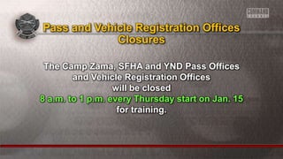 The Camp Zama, SFHA and YND Pass Offices
and Vehicle Registration Offices
will be closed
8 a.m. to 1 p.m. every Thursday start on Jan. 15
for training.
Pass and Vehicle Registration Offices
Closures
 
